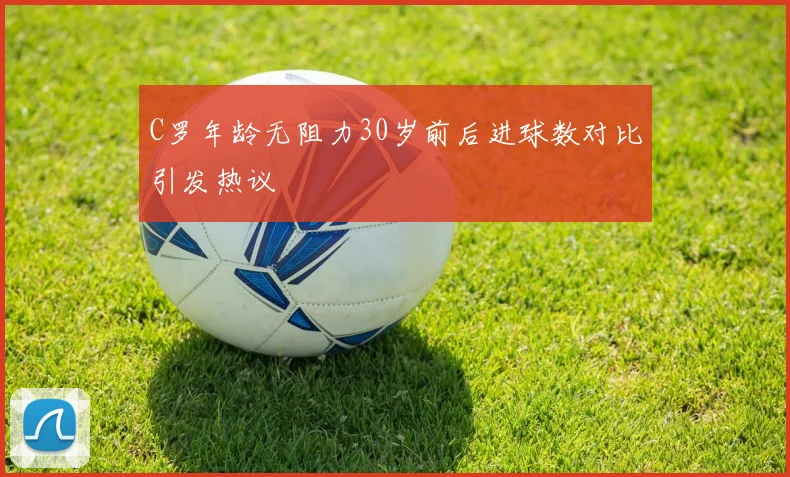 C罗年龄无阻力30岁前后进球数对比引发热议
