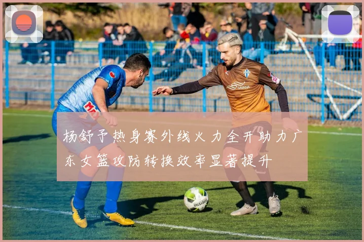杨舒予热身赛外线火力全开助力广东女篮攻防转换效率显著提升