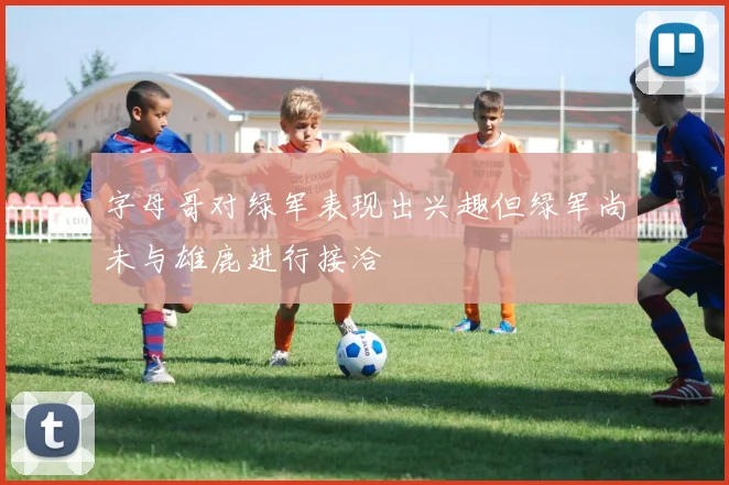 字母哥对绿军表现出兴趣但绿军尚未与雄鹿进行接洽