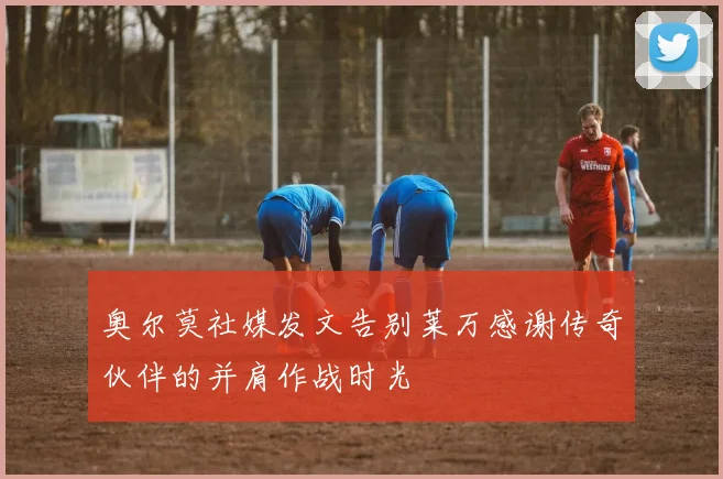 奥尔莫社媒发文告别莱万感谢传奇伙伴的并肩作战时光