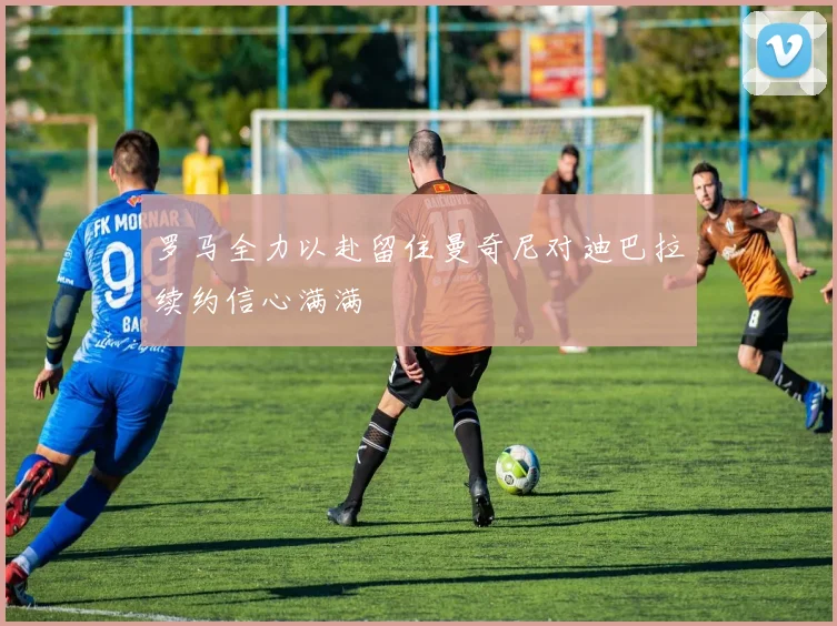 罗马全力以赴留住曼奇尼对迪巴拉续约信心满满