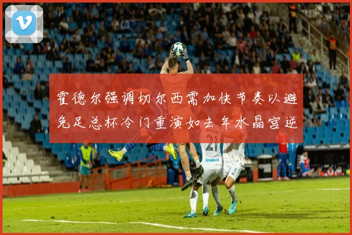 霍德尔强调切尔西需加快节奏以避免足总杯冷门重演如去年水晶宫逆袭曼城