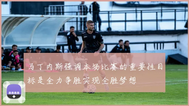马丁内斯强调本场比赛的重要性目标是全力争胜实现全胜梦想