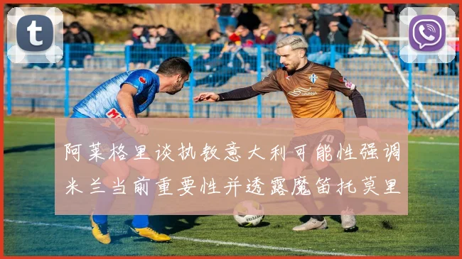 阿莱格里谈执教意大利可能性强调米兰当前重要性并透露魔笛托莫里缺阵消息