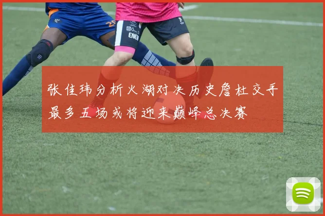 张佳玮分析火湖对决历史詹杜交手最多五场或将迎来巅峰总决赛