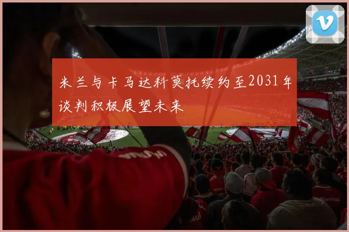 米兰与卡马达科莫托续约至2031年谈判积极展望未来