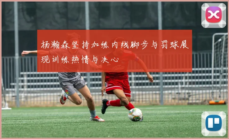 杨瀚森坚持加练内线脚步与罚球展现训练热情与决心