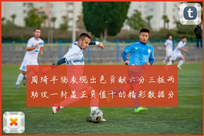 周琦半场表现出色贡献六分三板两助攻一封盖正负值十的精彩数据分析