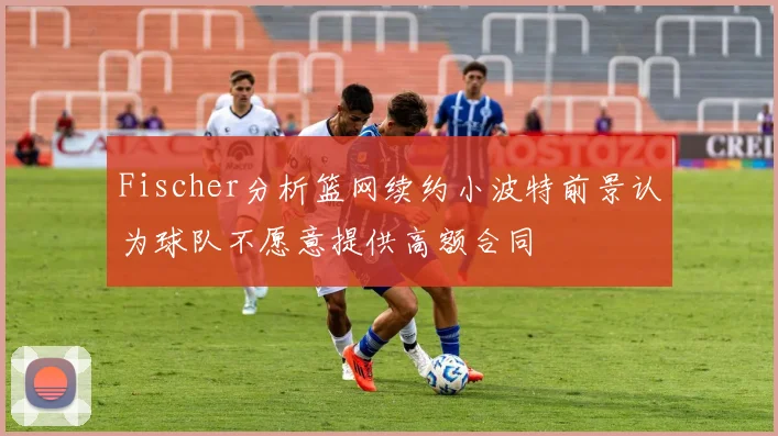 Fischer分析篮网续约小波特前景认为球队不愿意提供高额合同