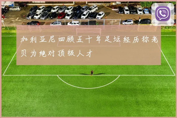 加利亚尼回顾五十年足坛经历称老贝为绝对顶级人才