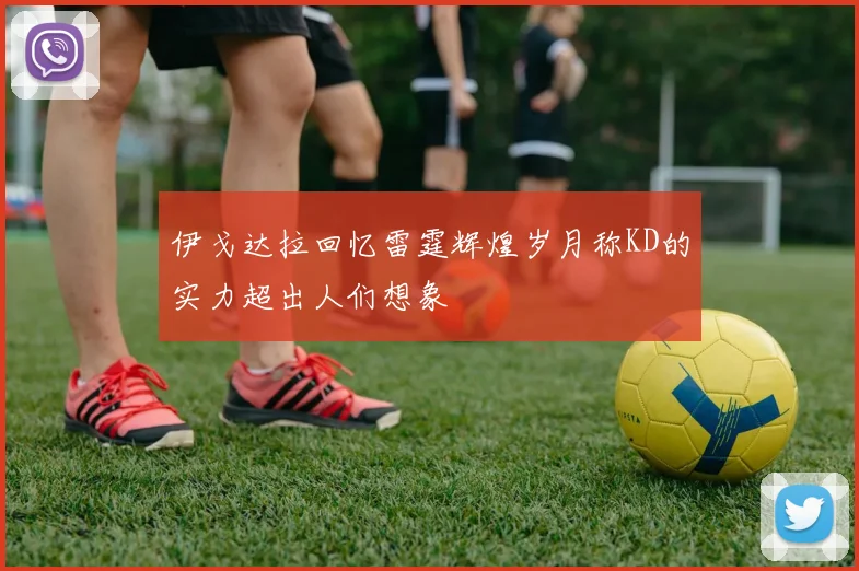 伊戈达拉回忆雷霆辉煌岁月称KD的实力超出人们想象