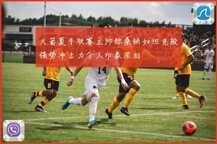 火箭夏季联赛主帅称桑顿如坦克般强势冲击力令人印象深刻