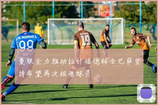 曼联全力推动拉什福德转会巴萨坚持希望再次租借球员