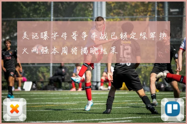 美记曝字母哥争夺战已锁定绿军热火两强本周将揭晓结果