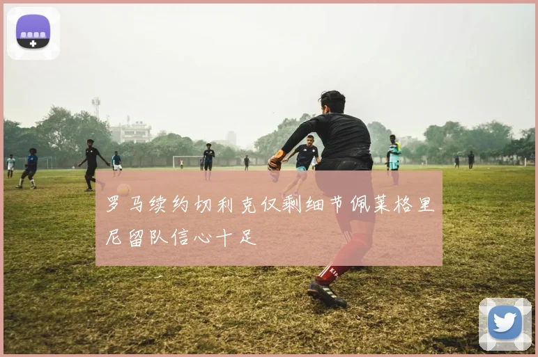 罗马续约切利克仅剩细节佩莱格里尼留队信心十足