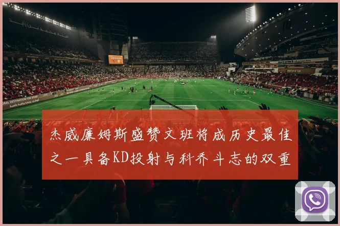 杰威廉姆斯盛赞文班将成历史最佳之一具备KD投射与科乔斗志的双重优势