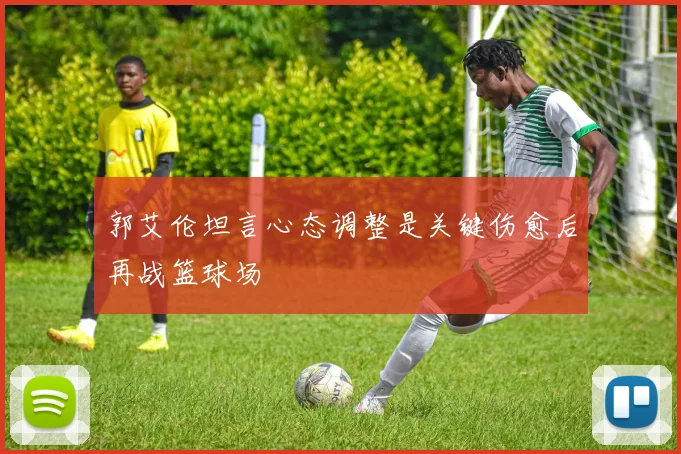 郭艾伦坦言心态调整是关键伤愈后再战篮球场