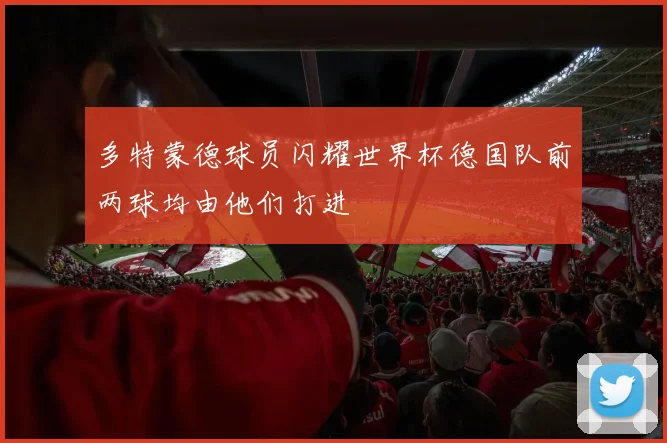 多特蒙德球员闪耀世界杯德国队前两球均由他们打进