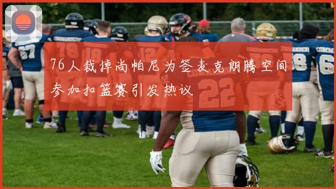 76人裁掉尚帕尼为签麦克朗腾空间参加扣篮赛引发热议