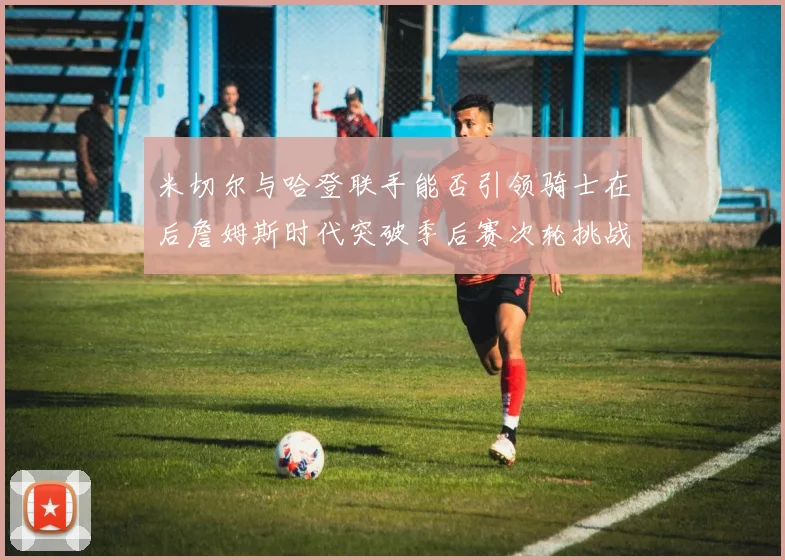 米切尔与哈登联手能否引领骑士在后詹姆斯时代突破季后赛次轮挑战