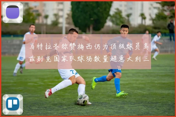 马特拉齐称赞梅西仍为顶级球员乌兹别克国家队球场数量超意大利三倍