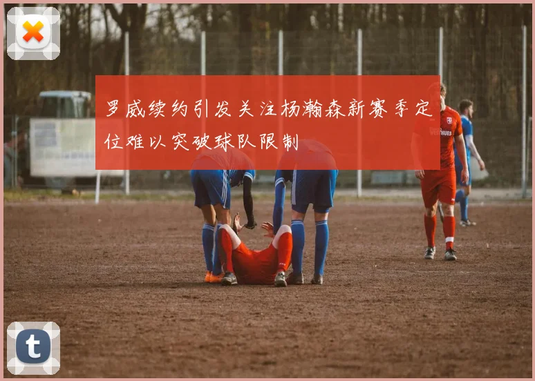 罗威续约引发关注杨瀚森新赛季定位难以突破球队限制