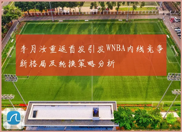李月汝重返首发引发WNBA内线竞争新格局及轮换策略分析