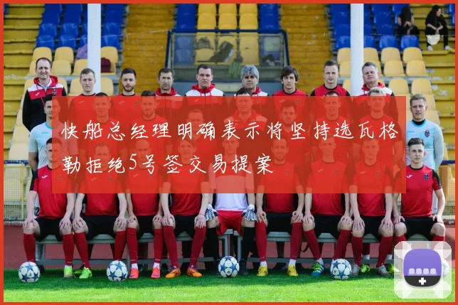 快船总经理明确表示将坚持选瓦格勒拒绝5号签交易提案