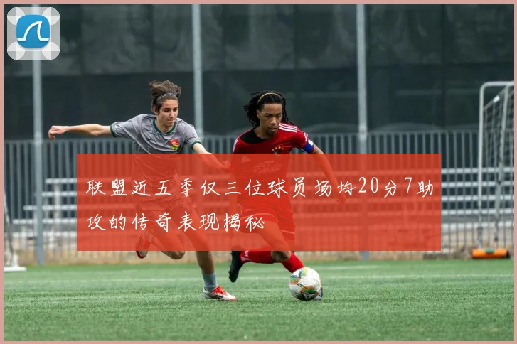 联盟近五季仅三位球员场均20分7助攻的传奇表现揭秘