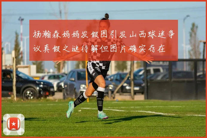 杨瀚森妈妈发假图引发山西球迷争议真假之谜待解但图片确实存在