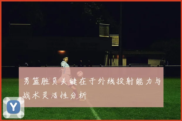 男篮胜负关键在于外线投射能力与战术灵活性分析