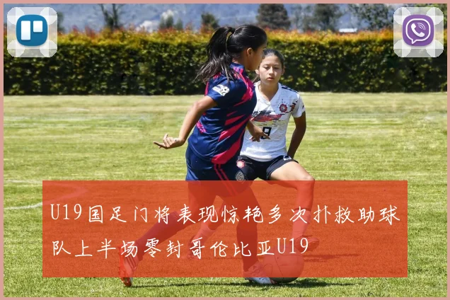 U19国足门将表现惊艳多次扑救助球队上半场零封哥伦比亚U19