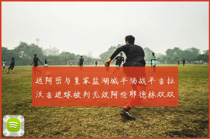 迈阿密与皇家盐湖城半场战平吉拉沃吉进球被判无效阿伦耶德林双双染黄